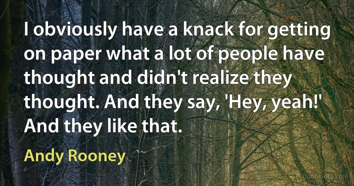 I obviously have a knack for getting on paper what a lot of people have thought and didn't realize they thought. And they say, 'Hey, yeah!' And they like that. (Andy Rooney)