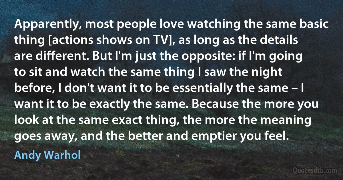 Apparently, most people love watching the same basic thing [actions shows on TV], as long as the details are different. But I'm just the opposite: if I'm going to sit and watch the same thing I saw the night before, I don't want it to be essentially the same – I want it to be exactly the same. Because the more you look at the same exact thing, the more the meaning goes away, and the better and emptier you feel. (Andy Warhol)