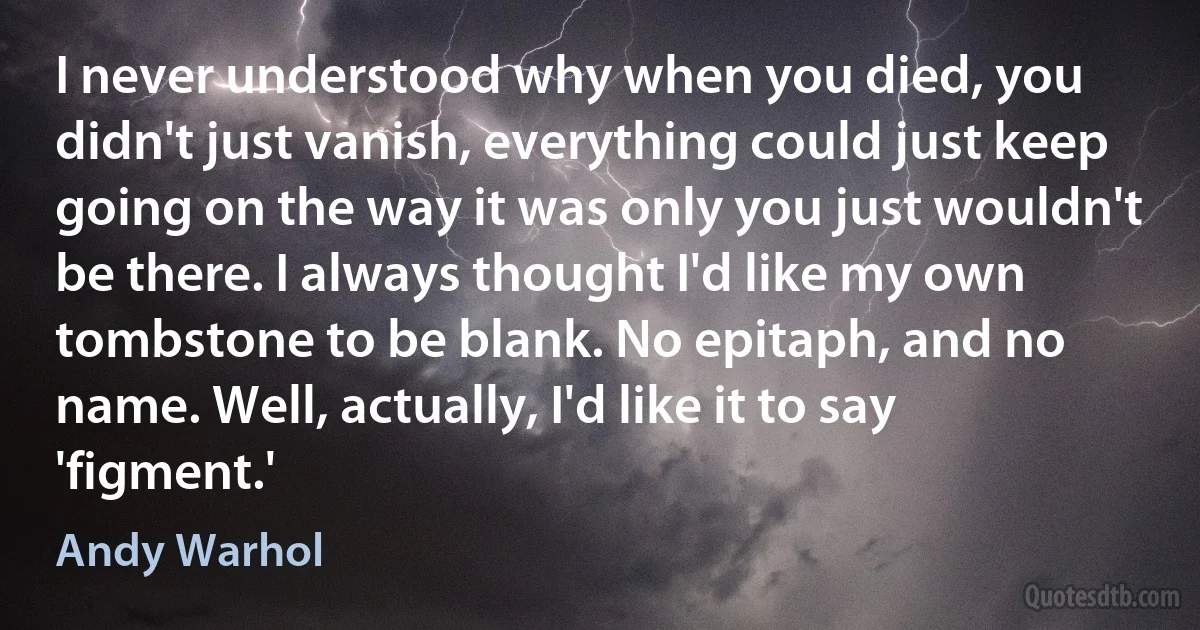 I never understood why when you died, you didn't just vanish, everything could just keep going on the way it was only you just wouldn't be there. I always thought I'd like my own tombstone to be blank. No epitaph, and no name. Well, actually, I'd like it to say 'figment.' (Andy Warhol)