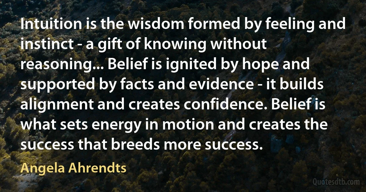 Intuition is the wisdom formed by feeling and instinct - a gift of knowing without reasoning... Belief is ignited by hope and supported by facts and evidence - it builds alignment and creates confidence. Belief is what sets energy in motion and creates the success that breeds more success. (Angela Ahrendts)