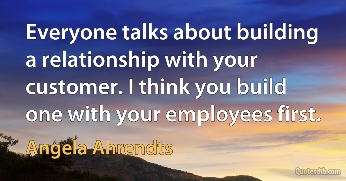 Everyone talks about building a relationship with your customer. I think you build one with your employees first. (Angela Ahrendts)