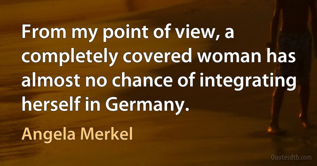 From my point of view, a completely covered woman has almost no chance of integrating herself in Germany. (Angela Merkel)