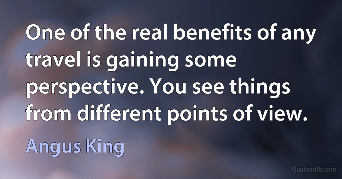 One of the real benefits of any travel is gaining some perspective. You see things from different points of view. (Angus King)