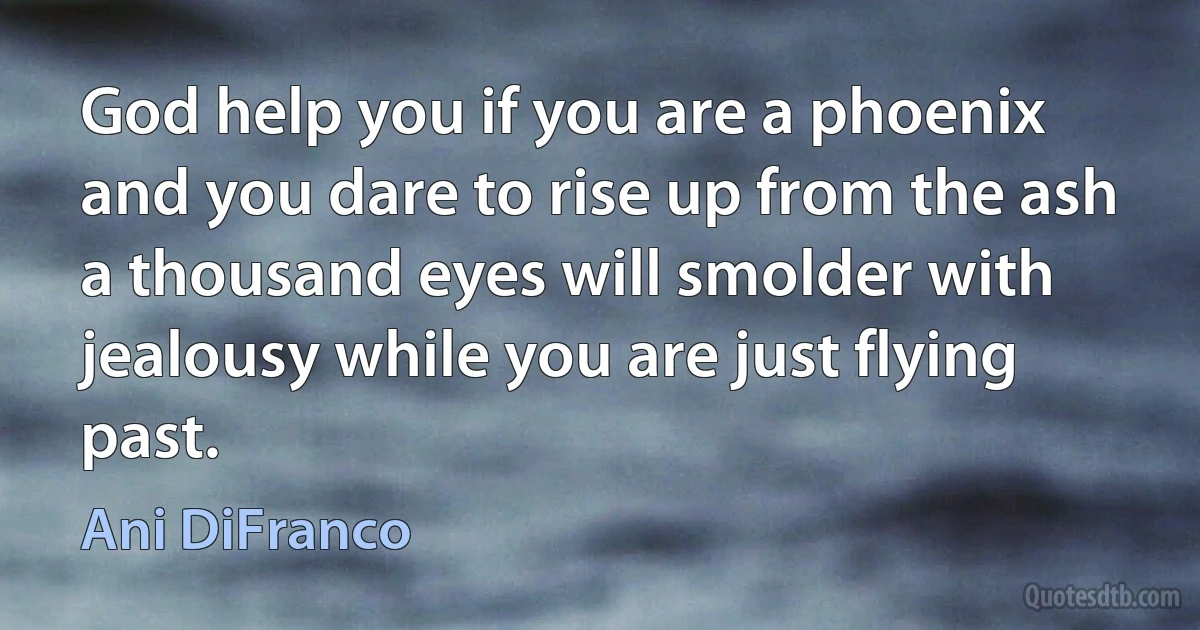 God help you if you are a phoenix and you dare to rise up from the ash
a thousand eyes will smolder with jealousy while you are just flying past. (Ani DiFranco)