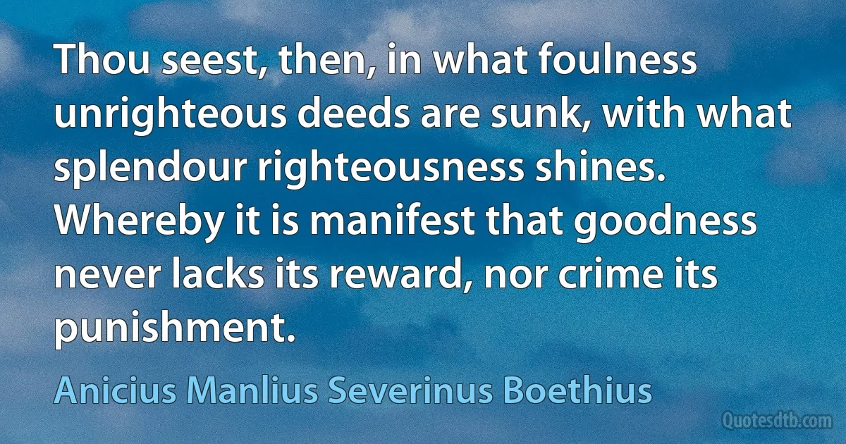 Thou seest, then, in what foulness unrighteous deeds are sunk, with what splendour righteousness shines. Whereby it is manifest that goodness never lacks its reward, nor crime its punishment. (Anicius Manlius Severinus Boethius)