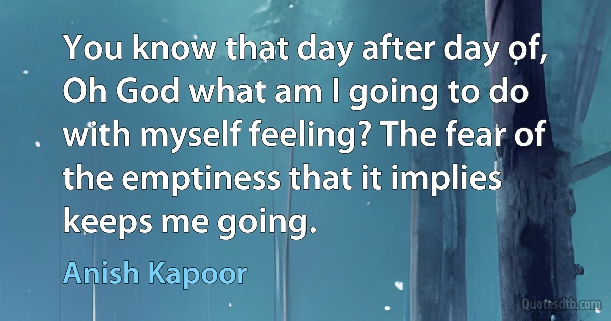 You know that day after day of, Oh God what am I going to do with myself feeling? The fear of the emptiness that it implies keeps me going. (Anish Kapoor)