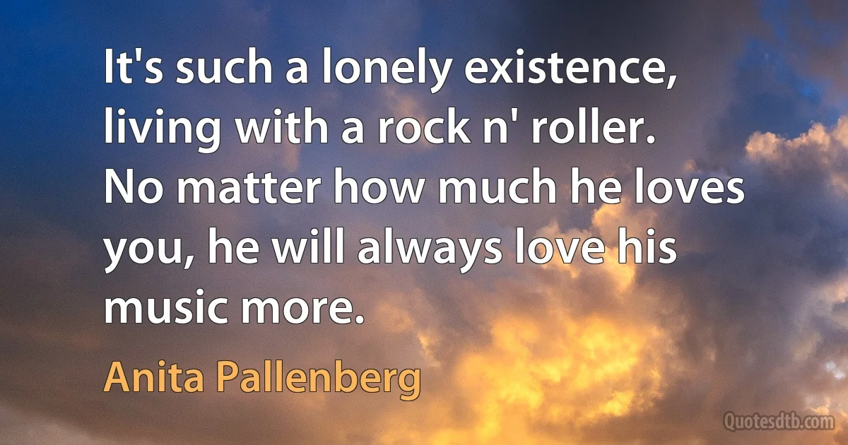 It's such a lonely existence, living with a rock n' roller. No matter how much he loves you, he will always love his music more. (Anita Pallenberg)