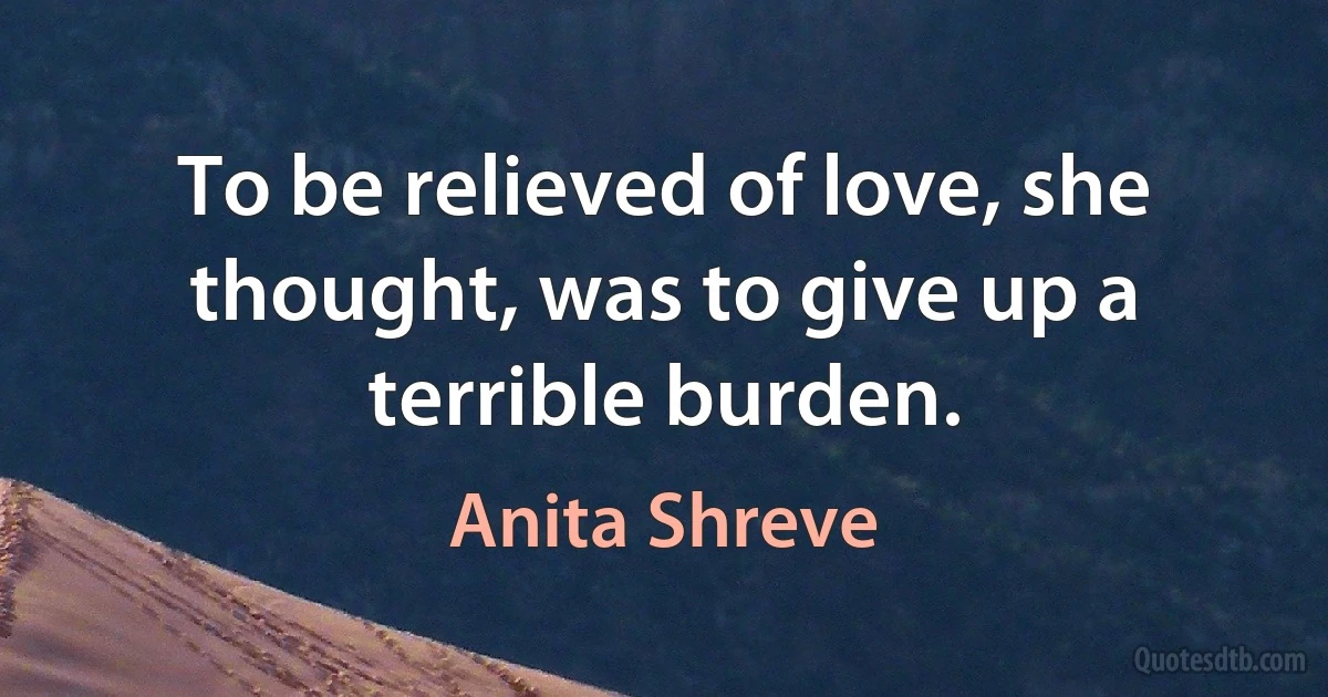 To be relieved of love, she thought, was to give up a terrible burden. (Anita Shreve)