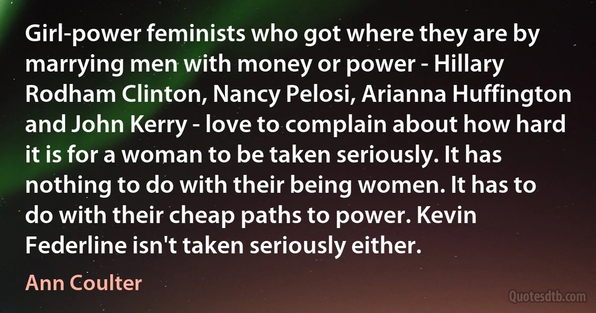 Girl-power feminists who got where they are by marrying men with money or power - Hillary Rodham Clinton, Nancy Pelosi, Arianna Huffington and John Kerry - love to complain about how hard it is for a woman to be taken seriously. It has nothing to do with their being women. It has to do with their cheap paths to power. Kevin Federline isn't taken seriously either. (Ann Coulter)