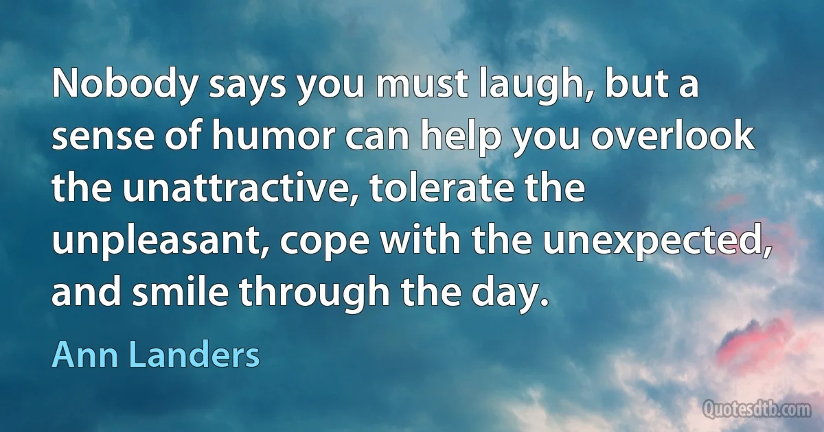 Nobody says you must laugh, but a sense of humor can help you overlook the unattractive, tolerate the unpleasant, cope with the unexpected, and smile through the day. (Ann Landers)