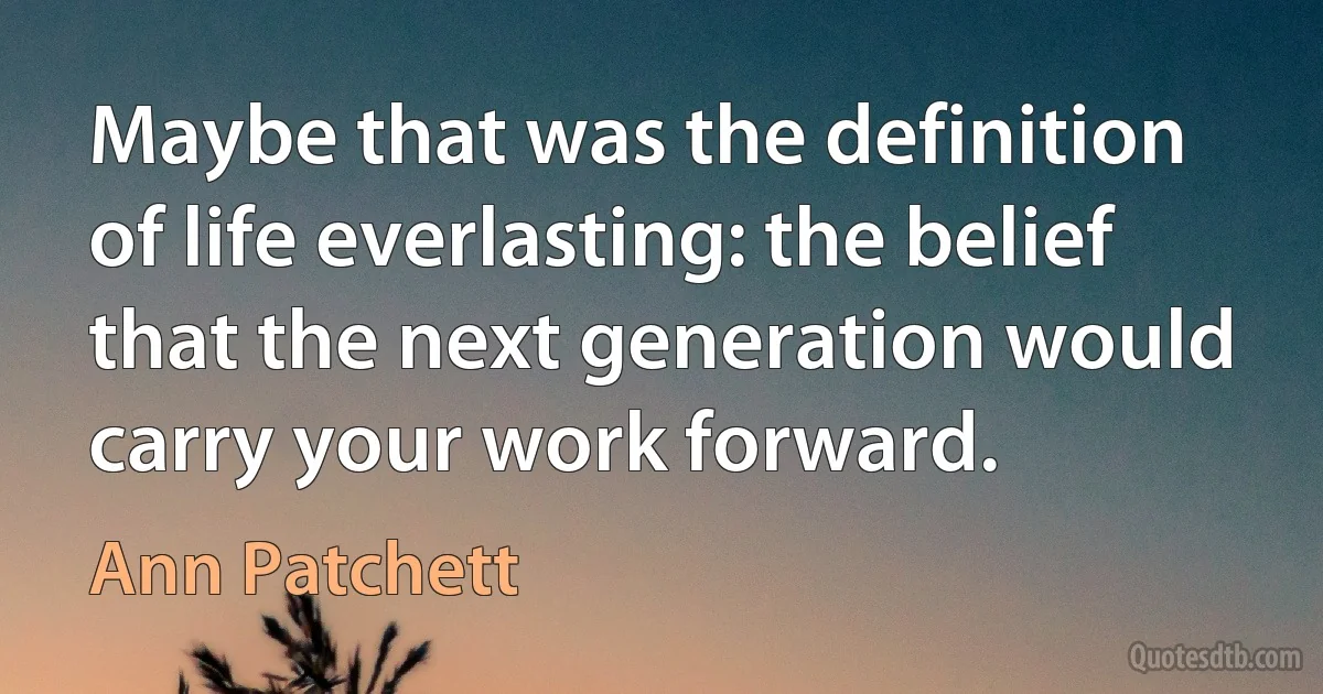 Maybe that was the definition of life everlasting: the belief that the next generation would carry your work forward. (Ann Patchett)