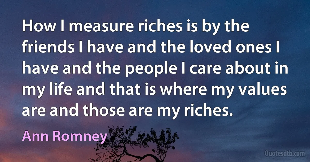 How I measure riches is by the friends I have and the loved ones I have and the people I care about in my life and that is where my values are and those are my riches. (Ann Romney)