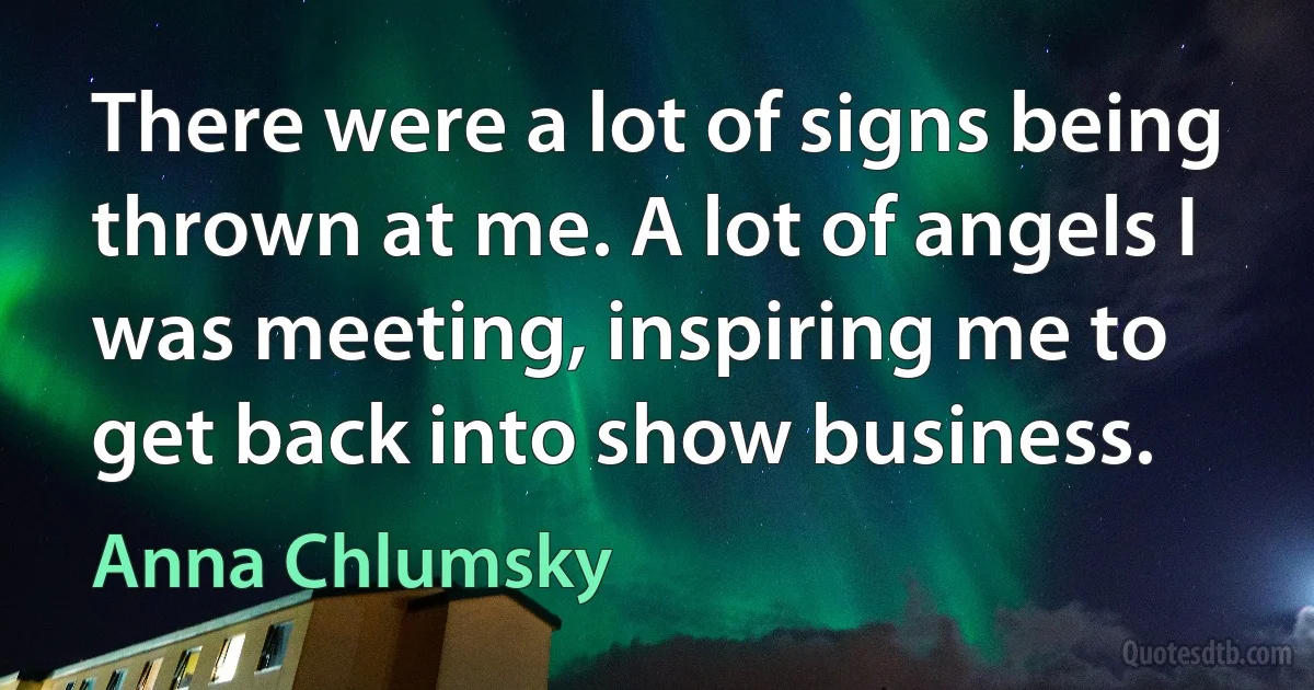 There were a lot of signs being thrown at me. A lot of angels I was meeting, inspiring me to get back into show business. (Anna Chlumsky)