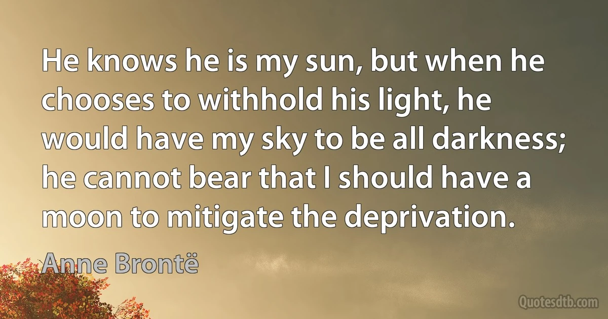 He knows he is my sun, but when he chooses to withhold his light, he would have my sky to be all darkness; he cannot bear that I should have a moon to mitigate the deprivation. (Anne Brontë)