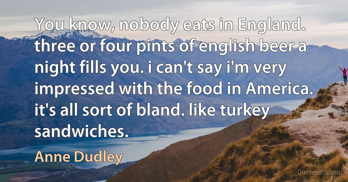 You know, nobody eats in England. three or four pints of english beer a night fills you. i can't say i'm very impressed with the food in America. it's all sort of bland. like turkey sandwiches. (Anne Dudley)