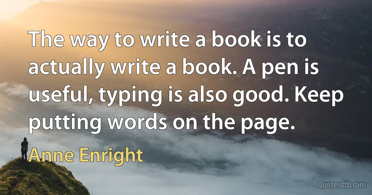 The way to write a book is to actually write a book. A pen is useful, typing is also good. Keep putting words on the page. (Anne Enright)