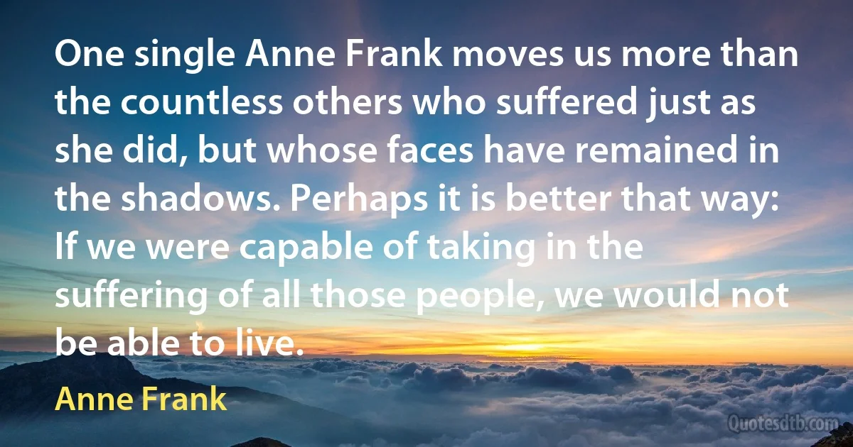 One single Anne Frank moves us more than the countless others who suffered just as she did, but whose faces have remained in the shadows. Perhaps it is better that way: If we were capable of taking in the suffering of all those people, we would not be able to live. (Anne Frank)