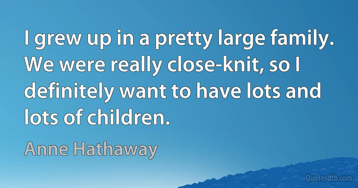 I grew up in a pretty large family. We were really close-knit, so I definitely want to have lots and lots of children. (Anne Hathaway)