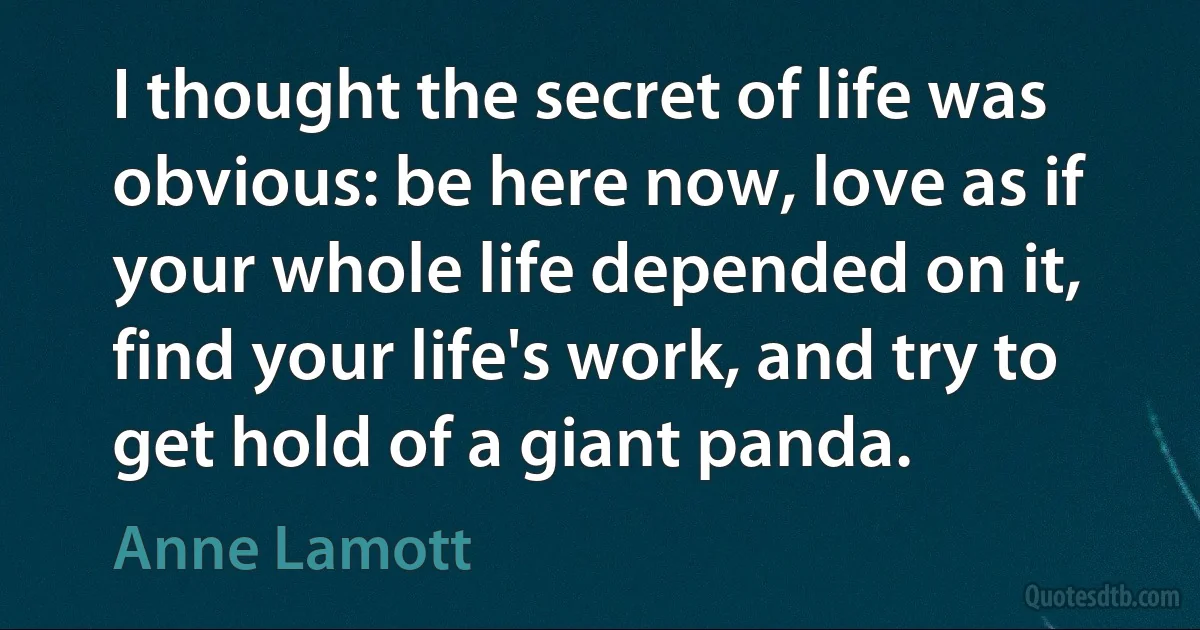 I thought the secret of life was obvious: be here now, love as if your whole life depended on it, find your life's work, and try to get hold of a giant panda. (Anne Lamott)