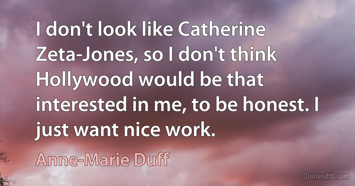 I don't look like Catherine Zeta-Jones, so I don't think Hollywood would be that interested in me, to be honest. I just want nice work. (Anne-Marie Duff)