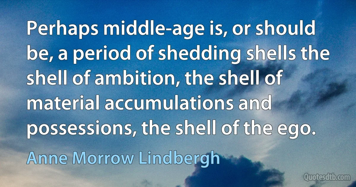 Perhaps middle-age is, or should be, a period of shedding shells the shell of ambition, the shell of material accumulations and possessions, the shell of the ego. (Anne Morrow Lindbergh)