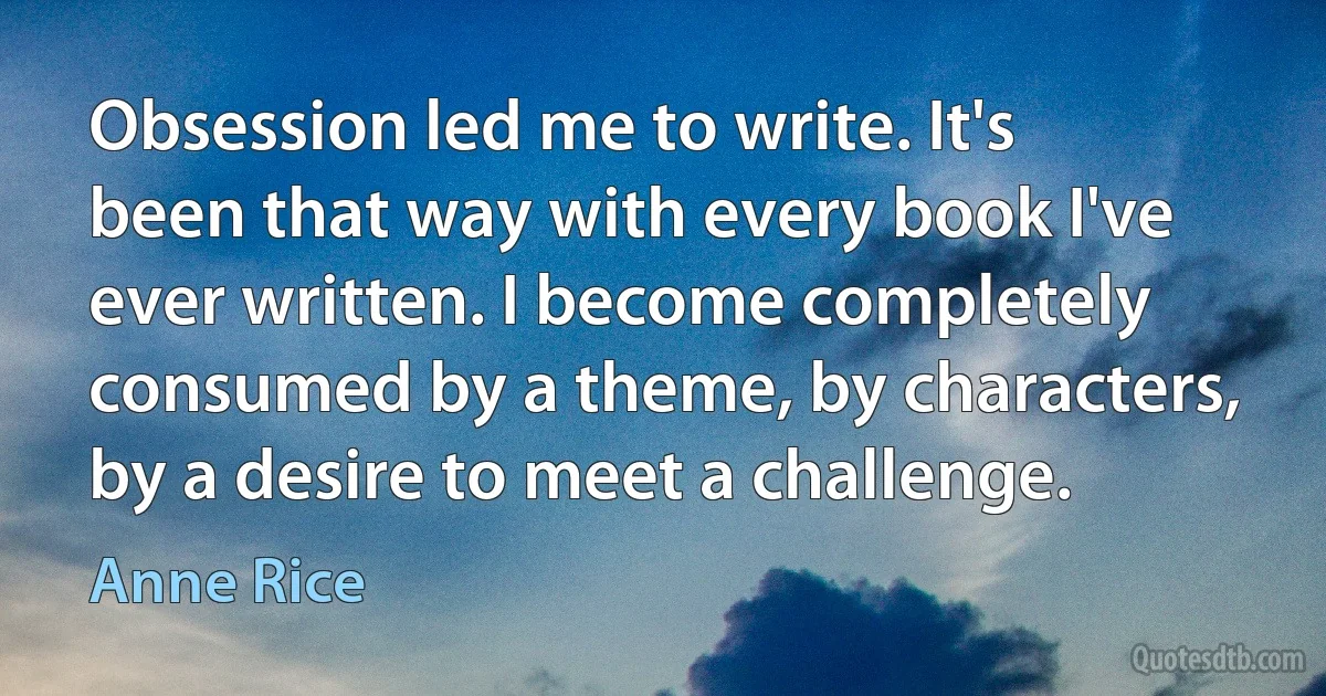 Obsession led me to write. It's been that way with every book I've ever written. I become completely consumed by a theme, by characters, by a desire to meet a challenge. (Anne Rice)