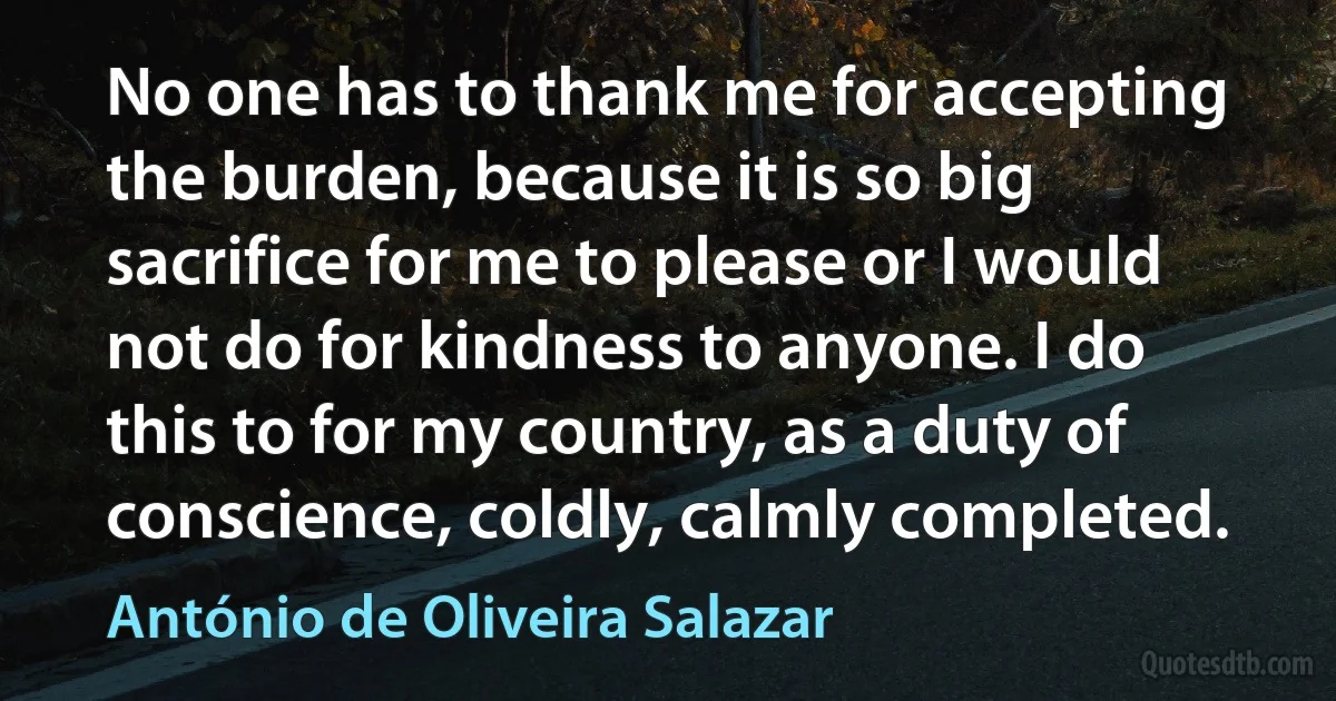 No one has to thank me for accepting the burden, because it is so big sacrifice for me to please or I would not do for kindness to anyone. I do this to for my country, as a duty of conscience, coldly, calmly completed. (António de Oliveira Salazar)