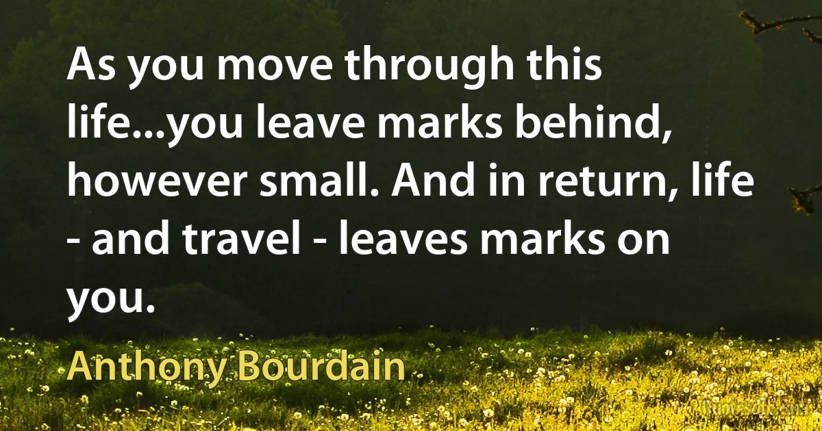 As you move through this life...you leave marks behind, however small. And in return, life - and travel - leaves marks on you. (Anthony Bourdain)