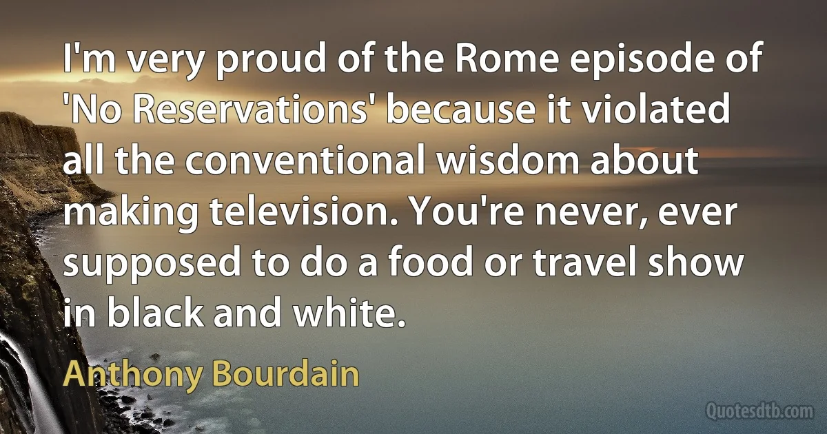 I'm very proud of the Rome episode of 'No Reservations' because it violated all the conventional wisdom about making television. You're never, ever supposed to do a food or travel show in black and white. (Anthony Bourdain)