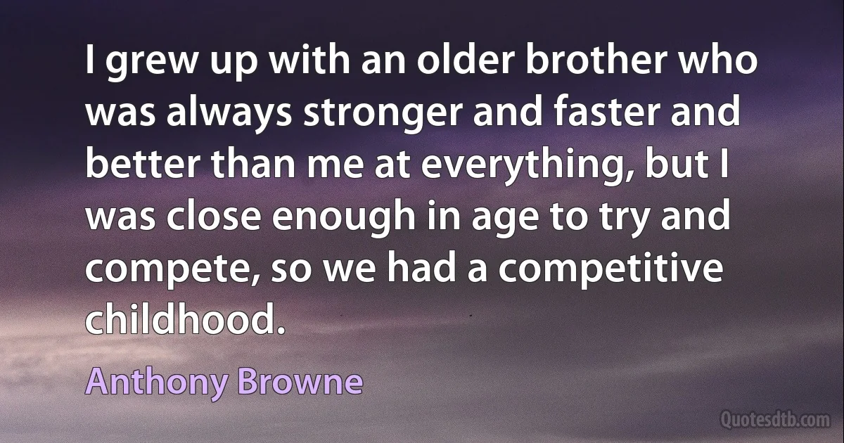 I grew up with an older brother who was always stronger and faster and better than me at everything, but I was close enough in age to try and compete, so we had a competitive childhood. (Anthony Browne)