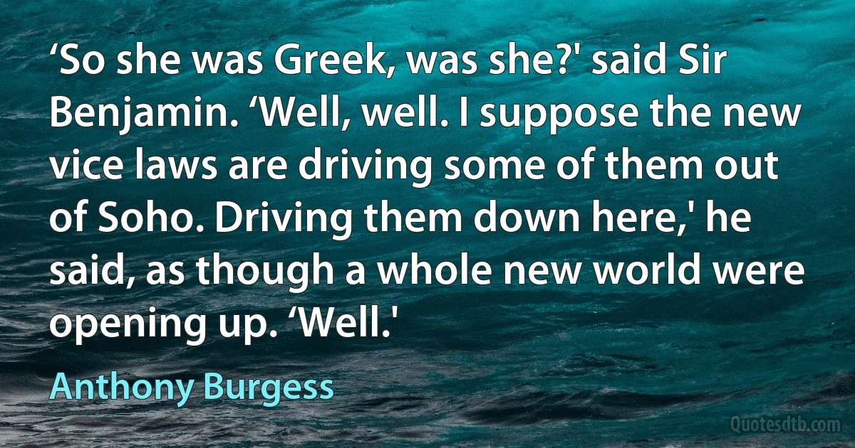 ‘So she was Greek, was she?' said Sir Benjamin. ‘Well, well. I suppose the new vice laws are driving some of them out of Soho. Driving them down here,' he said, as though a whole new world were opening up. ‘Well.' (Anthony Burgess)