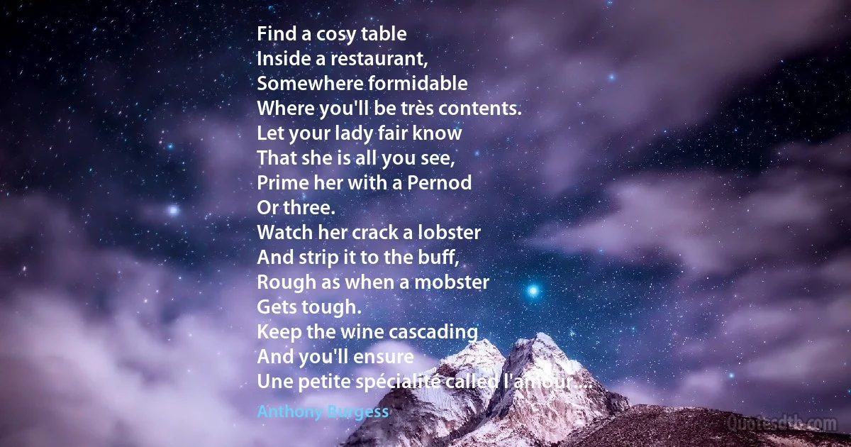 Find a cosy table
Inside a restaurant,
Somewhere formidable
Where you'll be très contents.
Let your lady fair know
That she is all you see,
Prime her with a Pernod
Or three.
Watch her crack a lobster
And strip it to the buff,
Rough as when a mobster
Gets tough.
Keep the wine cascading
And you'll ensure
Une petite spécialité called l'amour.... (Anthony Burgess)