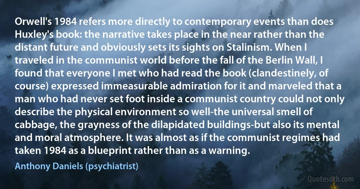 Orwell's 1984 refers more directly to contemporary events than does Huxley's book: the narrative takes place in the near rather than the distant future and obviously sets its sights on Stalinism. When I traveled in the communist world before the fall of the Berlin Wall, I found that everyone I met who had read the book (clandestinely, of course) expressed immeasurable admiration for it and marveled that a man who had never set foot inside a communist country could not only describe the physical environment so well-the universal smell of cabbage, the grayness of the dilapidated buildings-but also its mental and moral atmosphere. It was almost as if the communist regimes had taken 1984 as a blueprint rather than as a warning. (Anthony Daniels (psychiatrist))