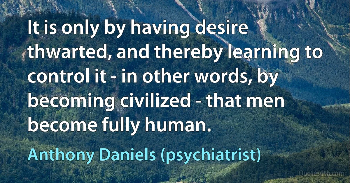 It is only by having desire thwarted, and thereby learning to control it - in other words, by becoming civilized - that men become fully human. (Anthony Daniels (psychiatrist))