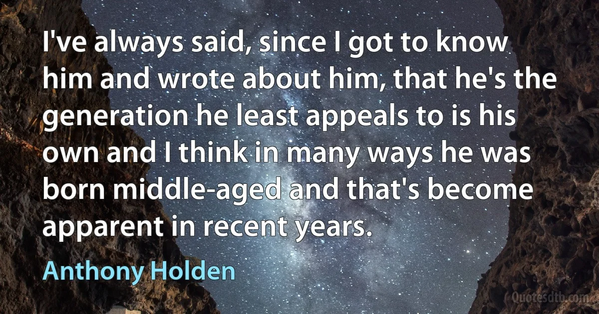 I've always said, since I got to know him and wrote about him, that he's the generation he least appeals to is his own and I think in many ways he was born middle-aged and that's become apparent in recent years. (Anthony Holden)