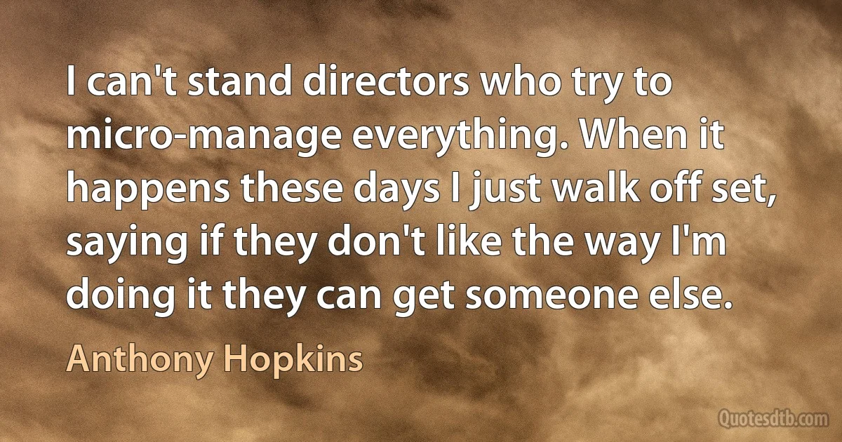 I can't stand directors who try to micro-manage everything. When it happens these days I just walk off set, saying if they don't like the way I'm doing it they can get someone else. (Anthony Hopkins)