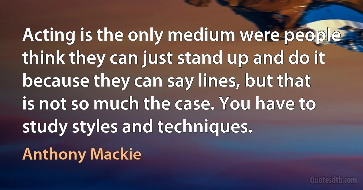 Acting is the only medium were people think they can just stand up and do it because they can say lines, but that is not so much the case. You have to study styles and techniques. (Anthony Mackie)