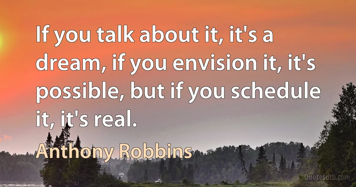 If you talk about it, it's a dream, if you envision it, it's possible, but if you schedule it, it's real. (Anthony Robbins)