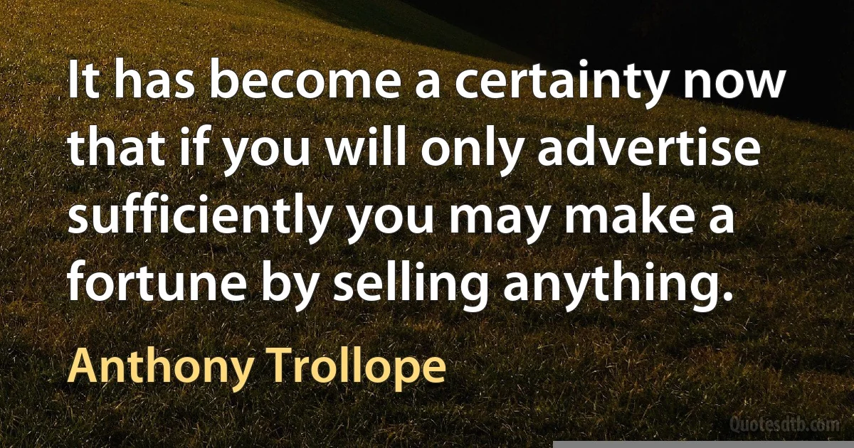 It has become a certainty now that if you will only advertise sufficiently you may make a fortune by selling anything. (Anthony Trollope)