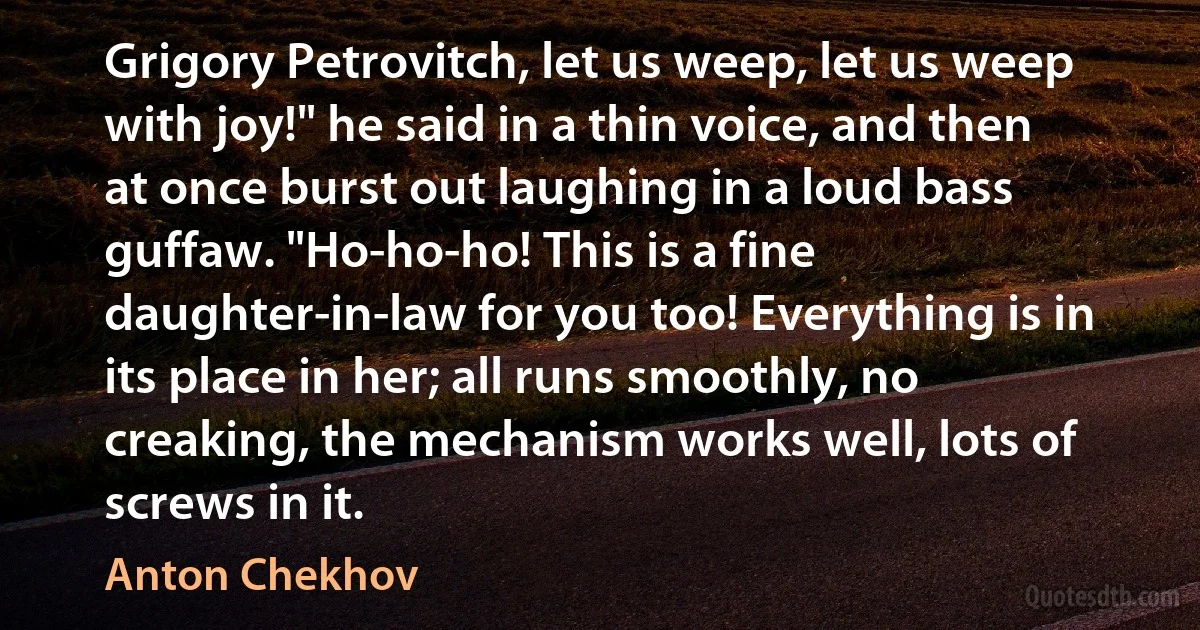 Grigory Petrovitch, let us weep, let us weep with joy!" he said in a thin voice, and then at once burst out laughing in a loud bass guffaw. "Ho-ho-ho! This is a fine daughter-in-law for you too! Everything is in its place in her; all runs smoothly, no creaking, the mechanism works well, lots of screws in it. (Anton Chekhov)