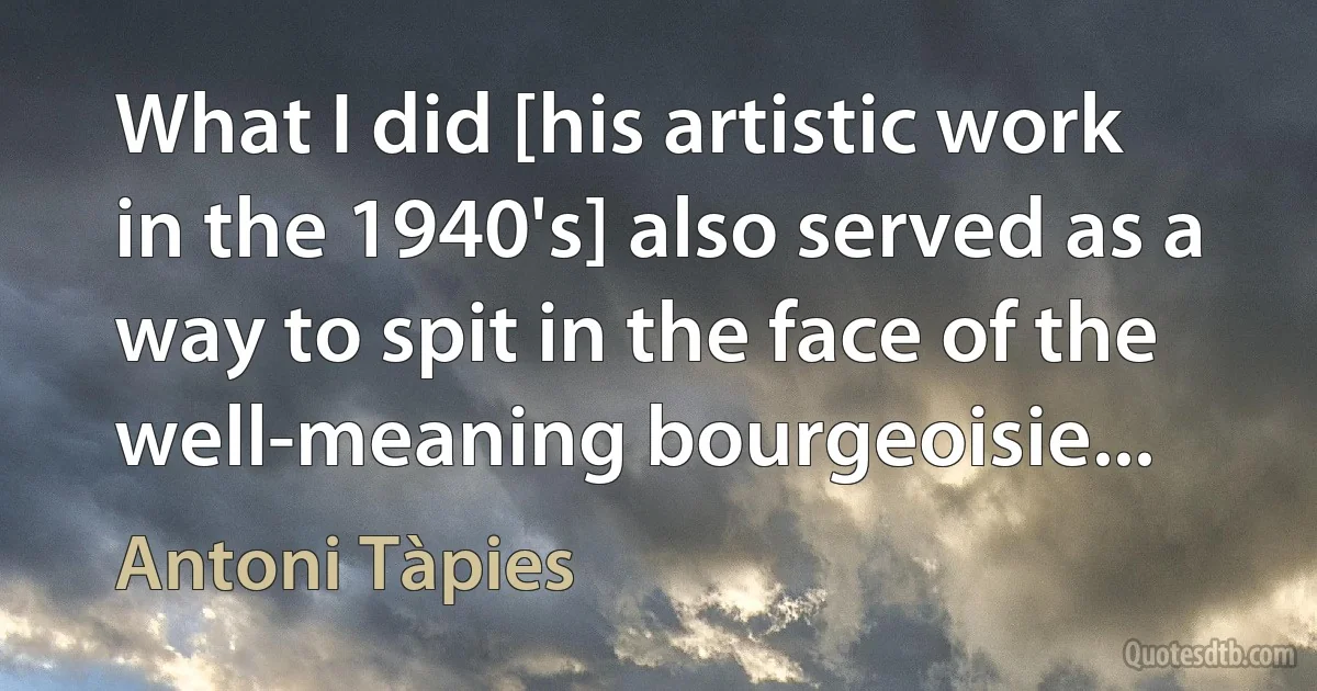 What I did [his artistic work in the 1940's] also served as a way to spit in the face of the well-meaning bourgeoisie... (Antoni Tàpies)