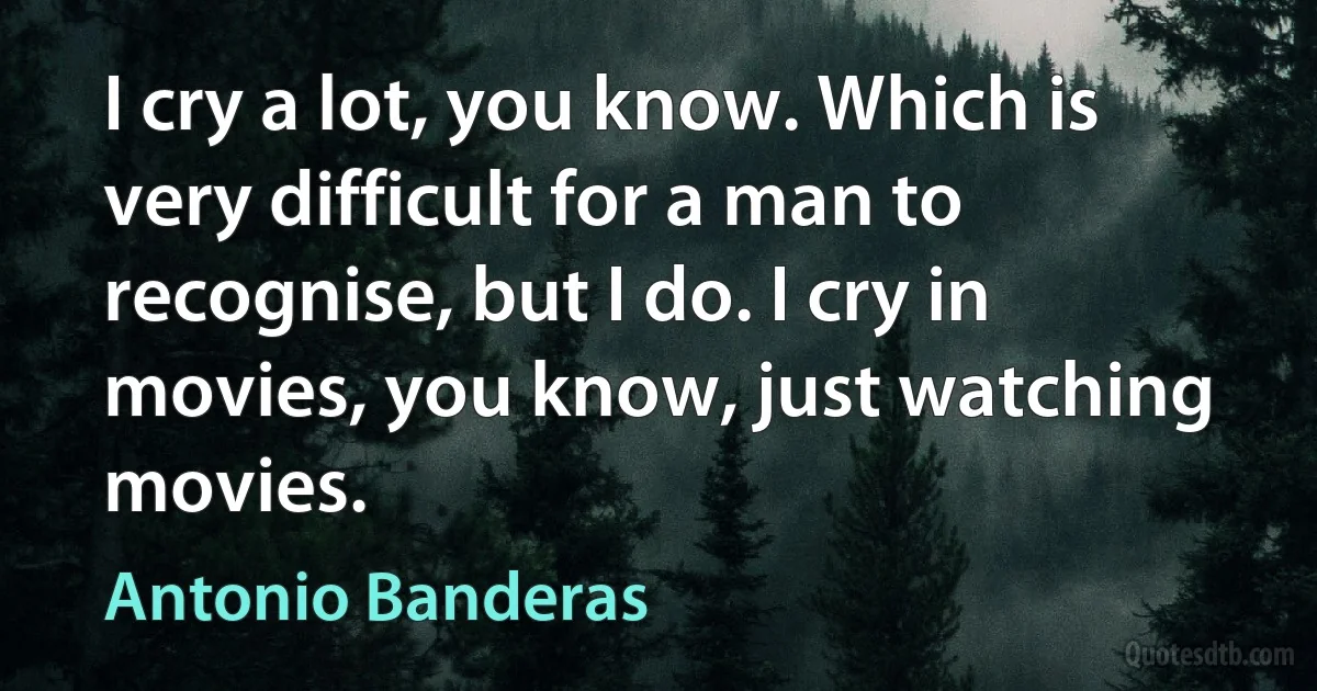 I cry a lot, you know. Which is very difficult for a man to recognise, but I do. I cry in movies, you know, just watching movies. (Antonio Banderas)