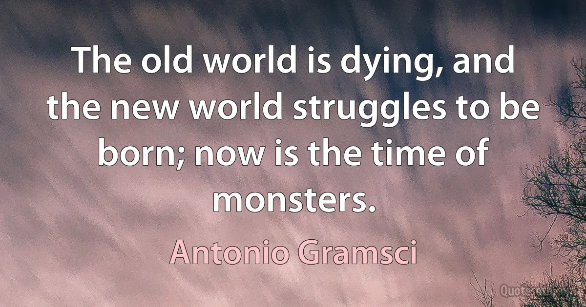 The old world is dying, and the new world struggles to be born; now is the time of monsters. (Antonio Gramsci)