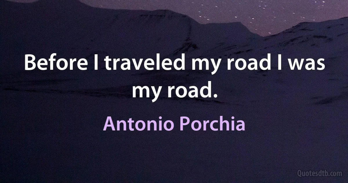 Before I traveled my road I was my road. (Antonio Porchia)