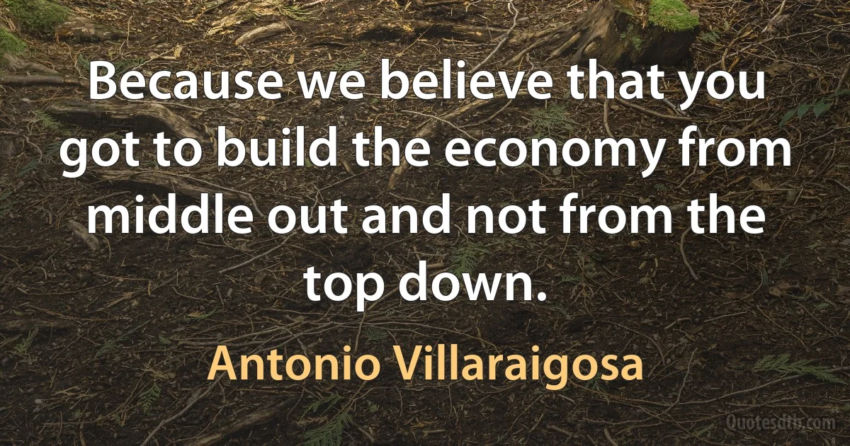 Because we believe that you got to build the economy from middle out and not from the top down. (Antonio Villaraigosa)