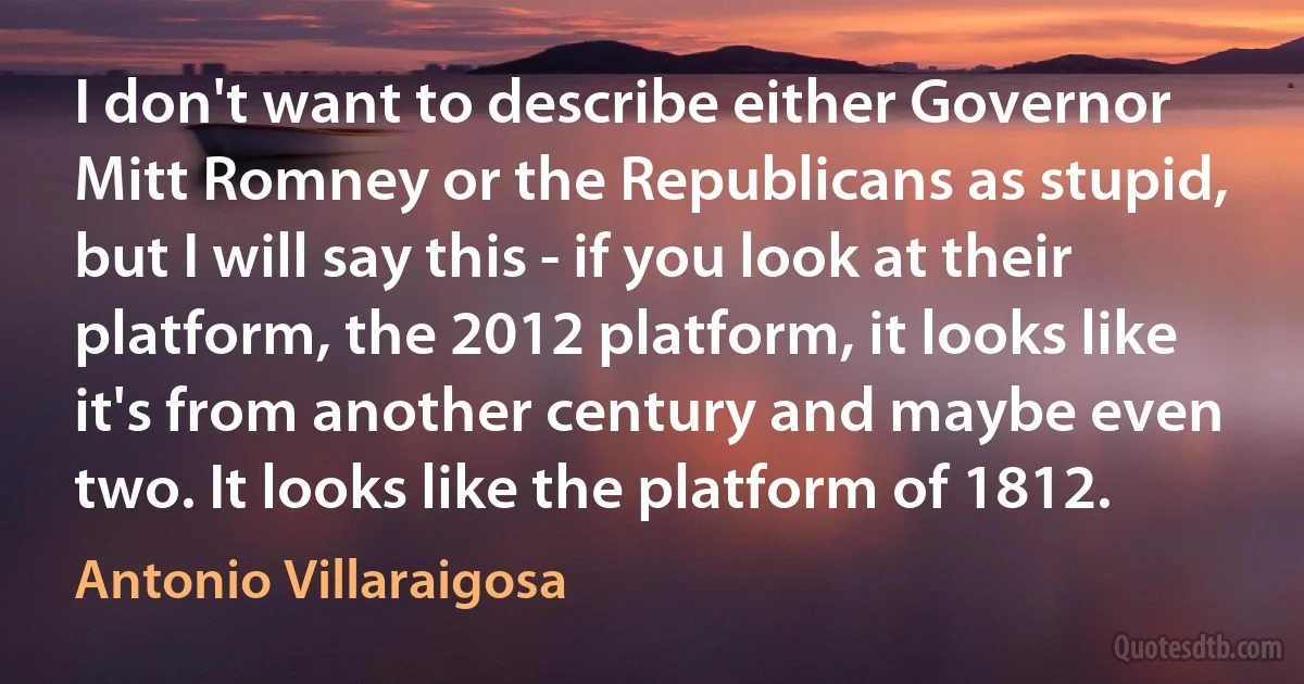 I don't want to describe either Governor Mitt Romney or the Republicans as stupid, but I will say this - if you look at their platform, the 2012 platform, it looks like it's from another century and maybe even two. It looks like the platform of 1812. (Antonio Villaraigosa)