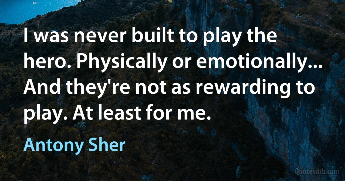 I was never built to play the hero. Physically or emotionally... And they're not as rewarding to play. At least for me. (Antony Sher)