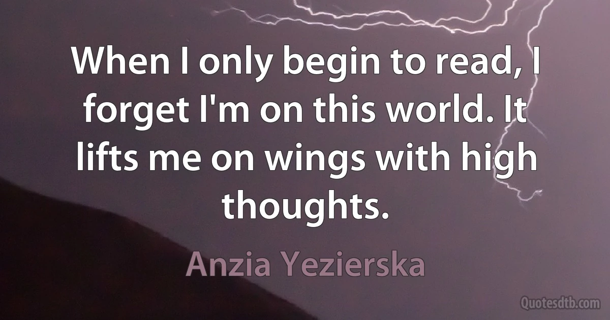 When I only begin to read, I forget I'm on this world. It lifts me on wings with high thoughts. (Anzia Yezierska)