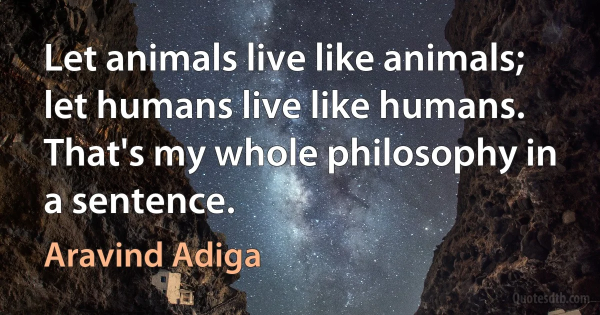 Let animals live like animals; let humans live like humans. That's my whole philosophy in a sentence. (Aravind Adiga)