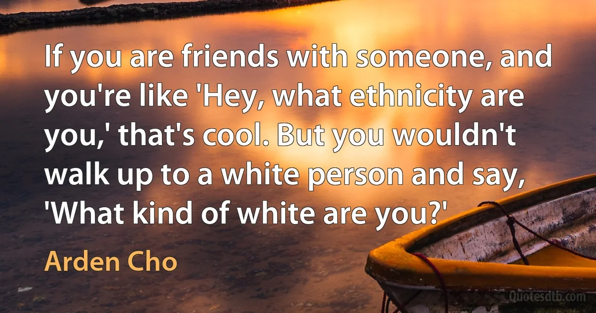 If you are friends with someone, and you're like 'Hey, what ethnicity are you,' that's cool. But you wouldn't walk up to a white person and say, 'What kind of white are you?' (Arden Cho)